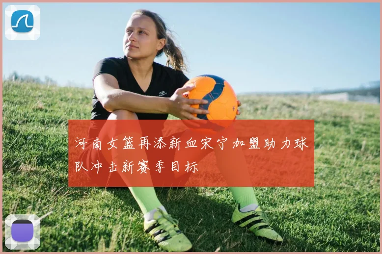 河南女篮再添新血宋宁加盟助力球队冲击新赛季目标