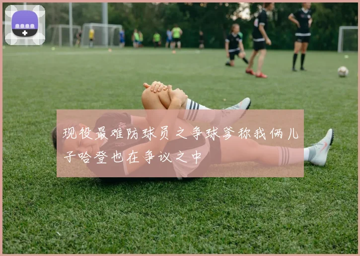 现役最难防球员之争球爹称我俩儿子哈登也在争议之中