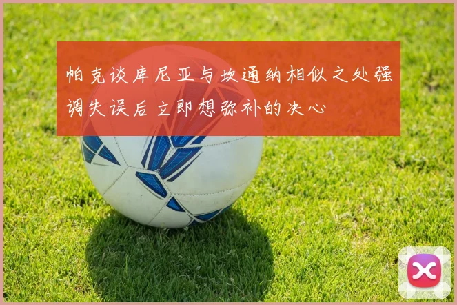 帕克谈库尼亚与坎通纳相似之处强调失误后立即想弥补的决心