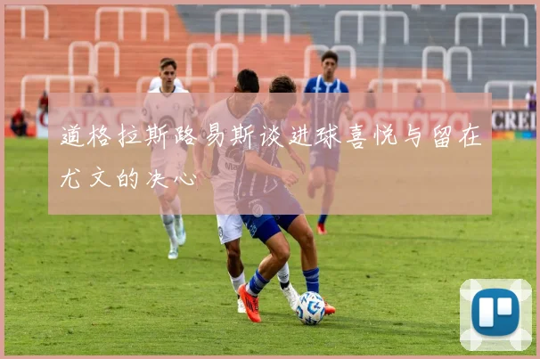 道格拉斯路易斯谈进球喜悦与留在尤文的决心