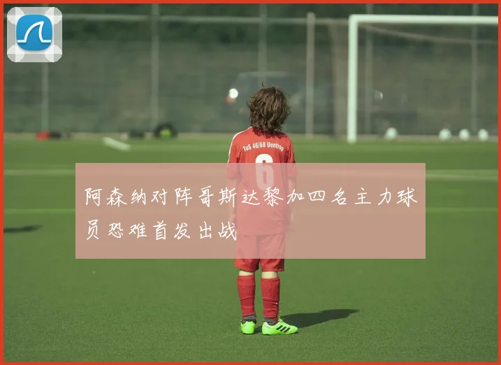 阿森纳对阵哥斯达黎加四名主力球员恐难首发出战