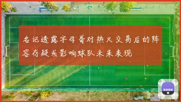 名记透露字母哥对热火交易后的阵容存疑或影响球队未来表现