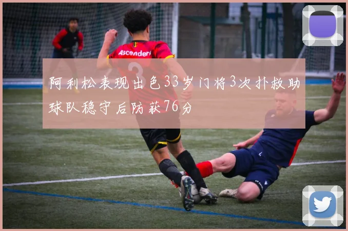 阿利松表现出色33岁门将3次扑救助球队稳守后防获76分