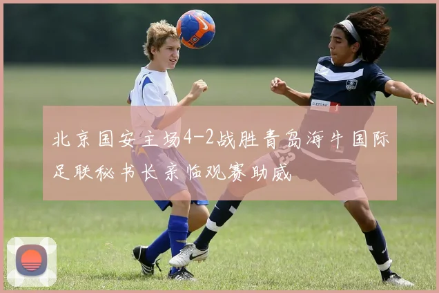 北京国安主场4-2战胜青岛海牛国际足联秘书长亲临观赛助威