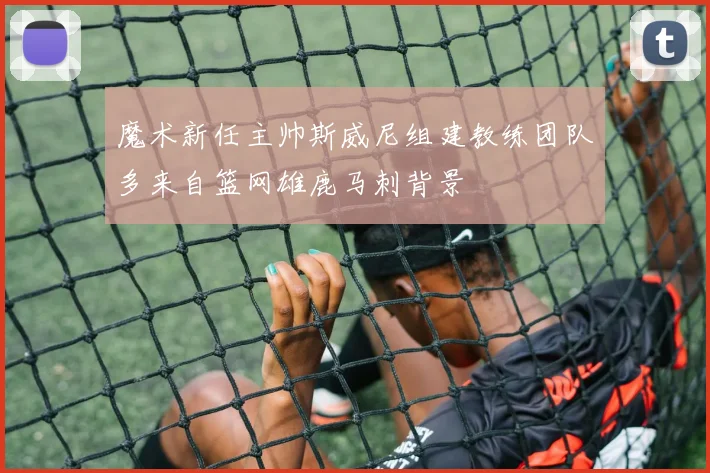 魔术新任主帅斯威尼组建教练团队多来自篮网雄鹿马刺背景