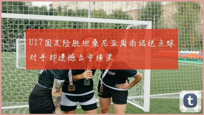 U17国足险胜坦桑尼亚周雨诺送点球对手却遗憾击中横梁