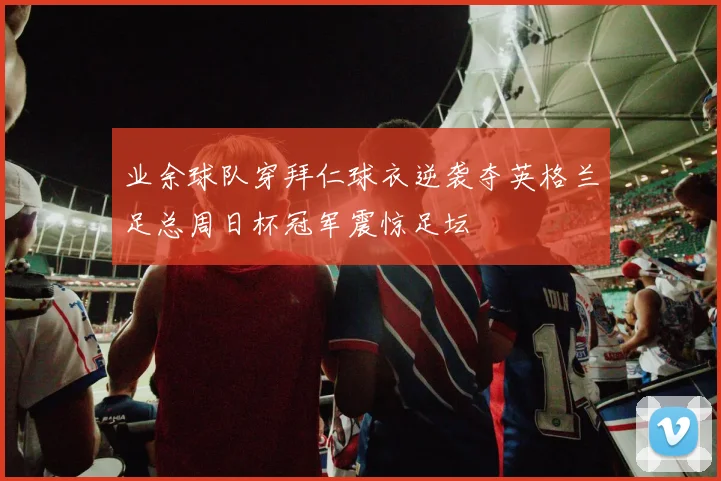 业余球队穿拜仁球衣逆袭夺英格兰足总周日杯冠军震惊足坛