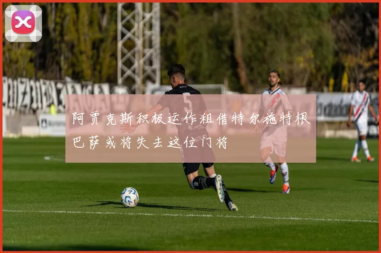 阿贾克斯积极运作租借特尔施特根巴萨或将失去这位门将