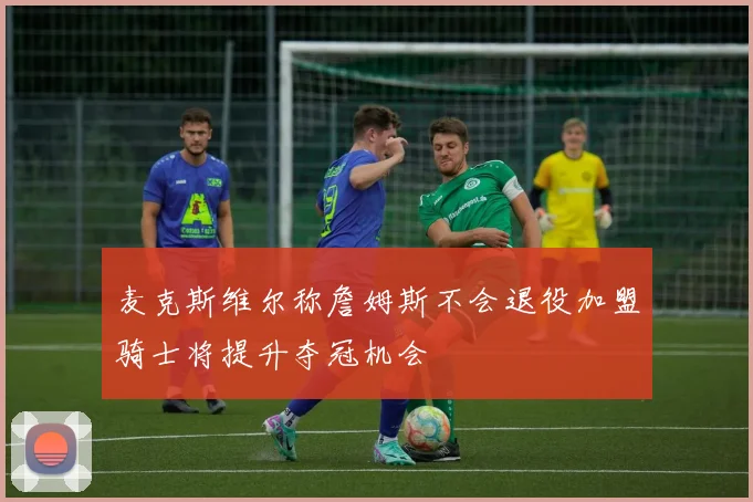 麦克斯维尔称詹姆斯不会退役加盟骑士将提升夺冠机会