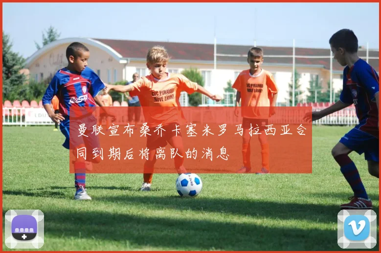曼联宣布桑乔卡塞米罗马拉西亚合同到期后将离队的消息