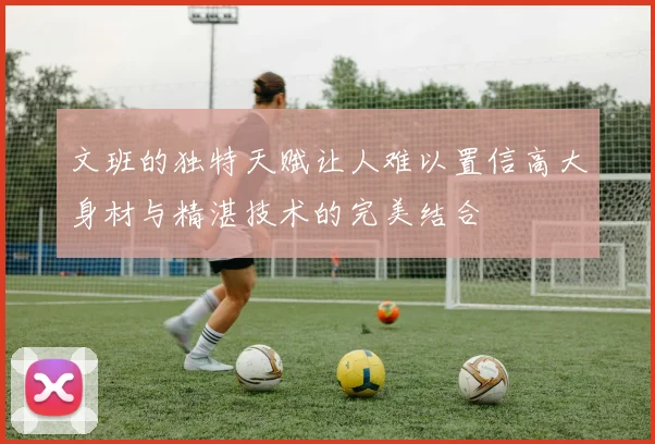 文班的独特天赋让人难以置信高大身材与精湛技术的完美结合