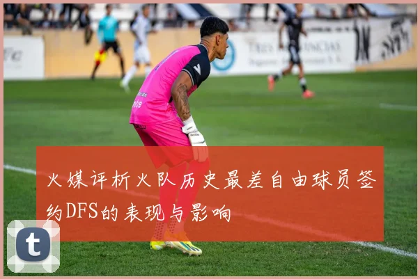 火媒评析火队历史最差自由球员签约DFS的表现与影响