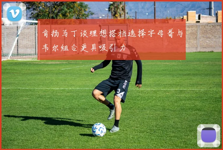 肯扬马丁谈理想搭档选择字母哥与韦尔组合更具吸引力