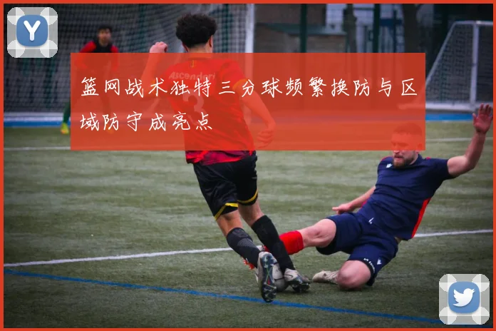 篮网战术独特三分球频繁换防与区域防守成亮点