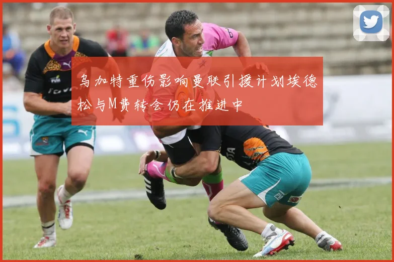 乌加特重伤影响曼联引援计划埃德松与M费转会仍在推进中
