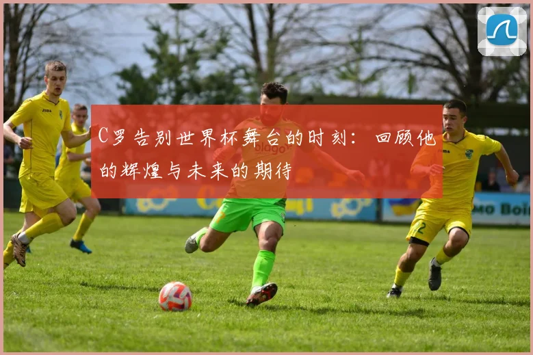 C罗告别世界杯舞台的时刻：回顾他的辉煌与未来的期待