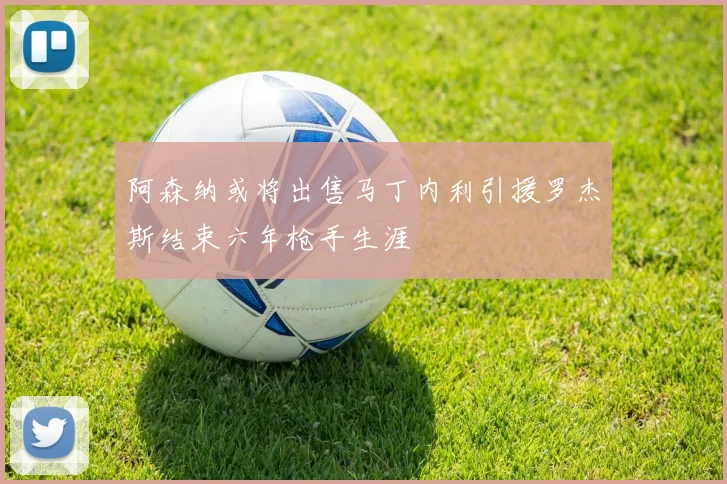 阿森纳或将出售马丁内利引援罗杰斯结束六年枪手生涯