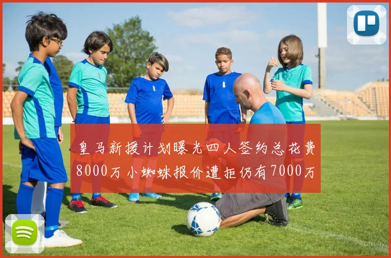 皇马新援计划曝光四人签约总花费8000万小蜘蛛报价遭拒仍有7000万预算