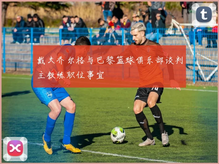 戴夫乔尔格与巴黎篮球俱乐部谈判主教练职位事宜
