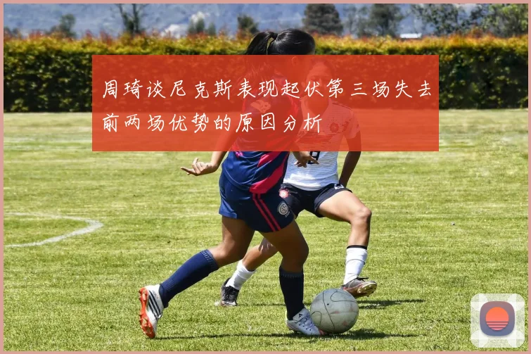 周琦谈尼克斯表现起伏第三场失去前两场优势的原因分析