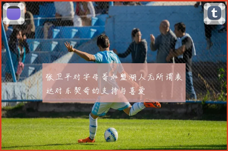 张卫平对字母哥加盟湖人无所谓表达对东契奇的支持与喜爱