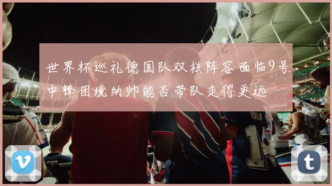 世界杯巡礼德国队双核阵容面临9号中锋困境纳帅能否带队走得更远