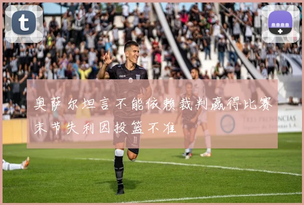 奥萨尔坦言不能依赖裁判赢得比赛末节失利因投篮不准
