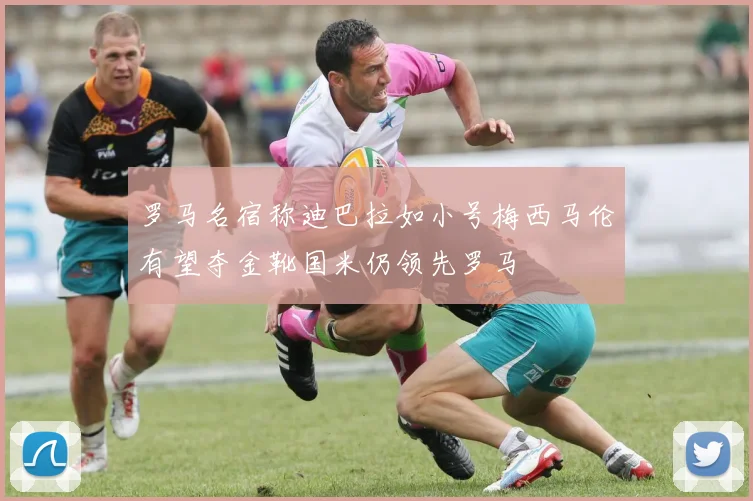 罗马名宿称迪巴拉如小号梅西马伦有望夺金靴国米仍领先罗马