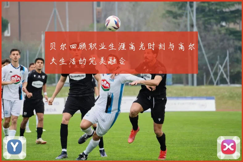 贝尔回顾职业生涯高光时刻与高尔夫生活的完美融合