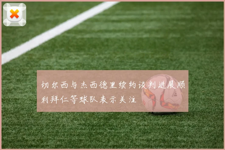 切尔西与杰西德里续约谈判进展顺利拜仁等球队表示关注