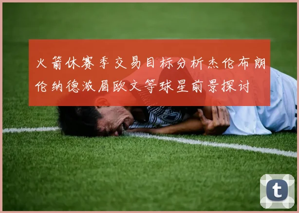火箭休赛季交易目标分析杰伦布朗伦纳德浓眉欧文等球星前景探讨